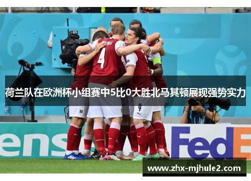 荷兰队在欧洲杯小组赛中5比0大胜北马其顿展现强势实力 荷兰队在欧洲杯小组赛中5比0大胜北马其顿展现强势实力