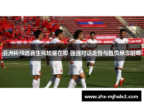 亚洲杯预选赛生死较量在即 强强对话走势与胜负悬念前瞻