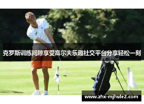 克罗斯训练间隙享受高尔夫乐趣社交平台分享轻松一刻 克罗斯训练间隙享受高尔夫乐趣社交平台分享轻松一刻