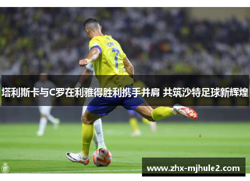 塔利斯卡与C罗在利雅得胜利携手并肩 共筑沙特足球新辉煌 塔利斯卡与C罗在利雅得胜利携手并肩 共筑沙特足球新辉煌
