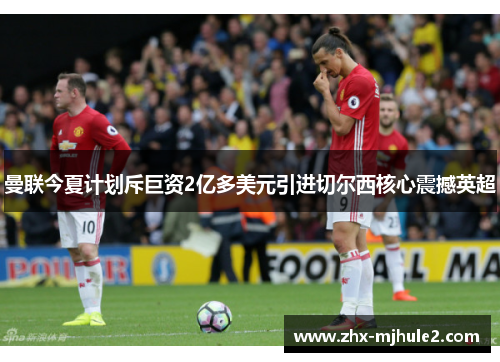 曼联今夏计划斥巨资2亿多美元引进切尔西核心震撼英超 曼联今夏计划斥巨资2亿多美元引进切尔西核心震撼英超