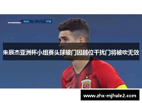 朱辰杰亚洲杯小组赛头球破门因越位干扰门将被吹无效 朱辰杰亚洲杯小组赛头球破门因越位干扰门将被吹无效