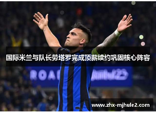 国际米兰与队长劳塔罗完成顶薪续约巩固核心阵容 国际米兰与队长劳塔罗完成顶薪续约巩固核心阵容