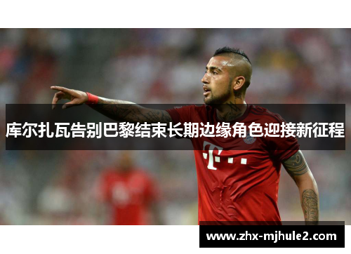 库尔扎瓦告别巴黎结束长期边缘角色迎接新征程