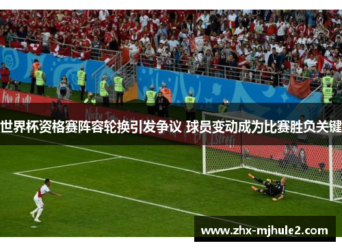 世界杯资格赛阵容轮换引发争议 球员变动成为比赛胜负关键 世界杯资格赛阵容轮换引发争议 球员变动成为比赛胜负关键