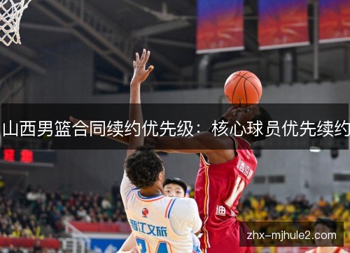 山西男篮合同续约优先级:核心球员优先续约 山西男篮合同续约优先级:核心球员优先续约