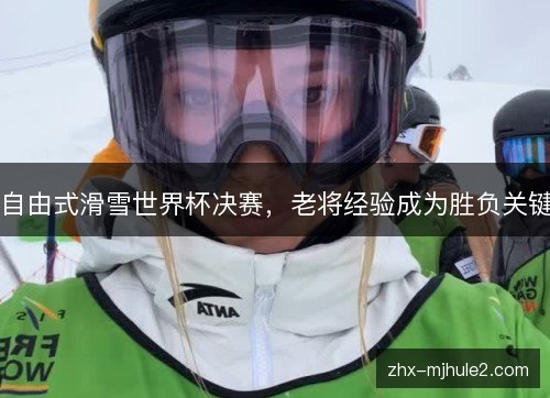 自由式滑雪世界杯决赛,老将经验成为胜负关键 自由式滑雪世界杯决赛,老将经验成为胜负关键