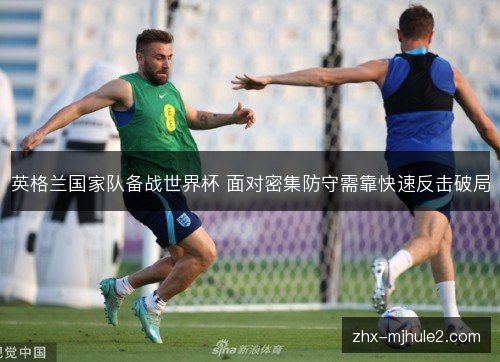 英格兰国家队备战世界杯 面对密集防守需靠快速反击破局 英格兰国家队备战世界杯 面对密集防守需靠快速反击破局