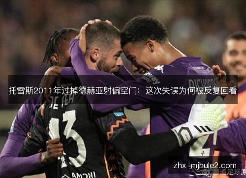 托雷斯2011年过掉德赫亚射偏空门：这次失误为何被反复回看